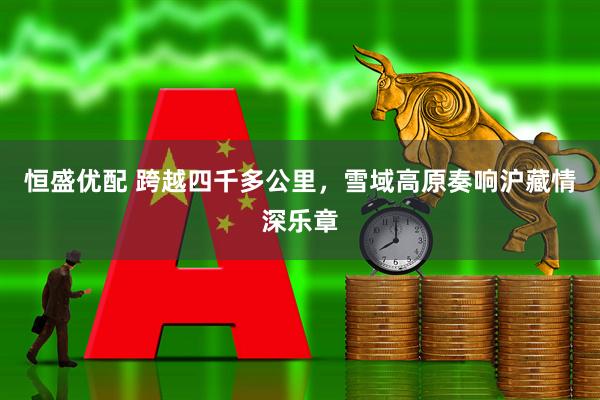 恒盛优配 跨越四千多公里，雪域高原奏响沪藏情深乐章