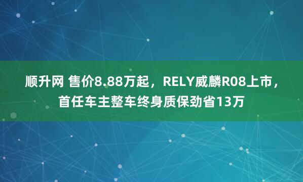 顺升网 售价8.88万起，RELY威麟R08上市，首任车主整车终身质保劲省13万