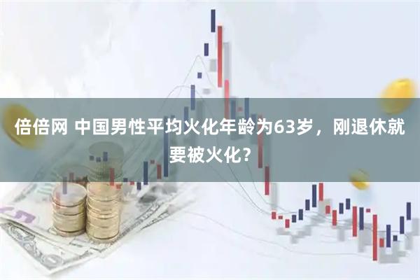 倍倍网 中国男性平均火化年龄为63岁，刚退休就要被火化？