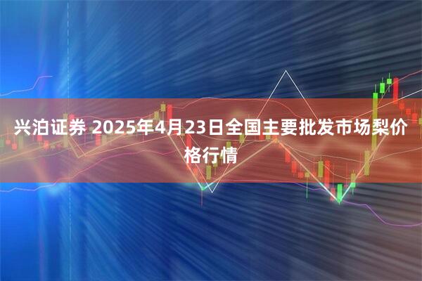兴泊证券 2025年4月23日全国主要批发市场梨价格行情