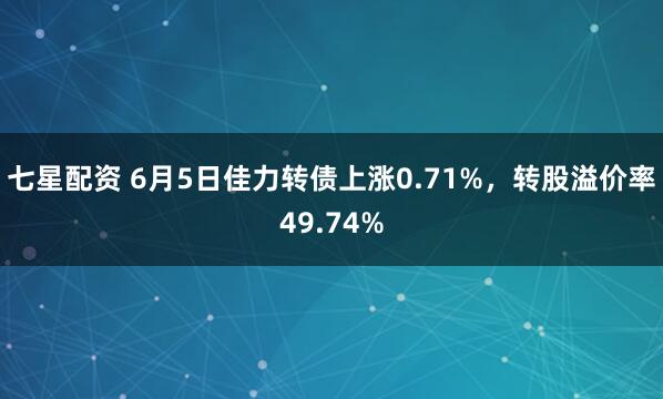七星配资 6月5日佳力转债上涨0.71%，转股溢价率49.74%