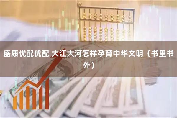 盛康优配优配 大江大河怎样孕育中华文明（书里书外）