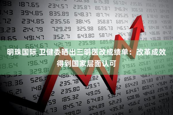 明珠国际 卫健委晒出三明医改成绩单：改革成效得到国家层面认可