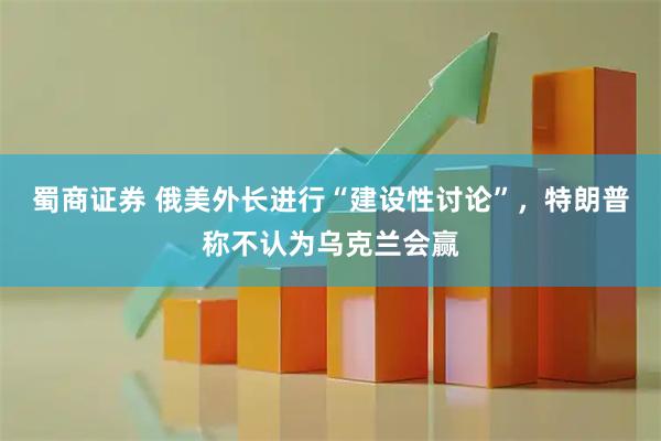 蜀商证券 俄美外长进行“建设性讨论”，特朗普称不认为乌克兰会赢