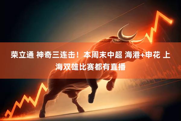 荣立通 神奇三连击！本周末中超 海港+申花 上海双雄比赛都有直播