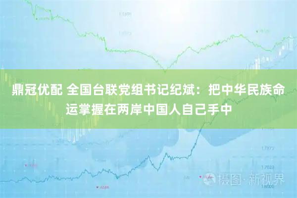 鼎冠优配 全国台联党组书记纪斌：把中华民族命运掌握在两岸中国人自己手中