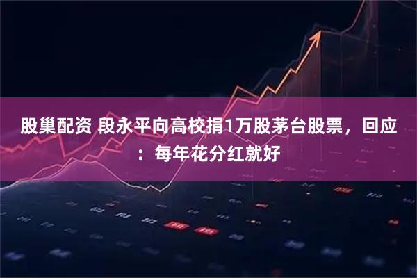 股巢配资 段永平向高校捐1万股茅台股票，回应：每年花分红就好