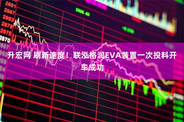 升宏网 刷新速度！联泓格润EVA装置一次投料开车成功