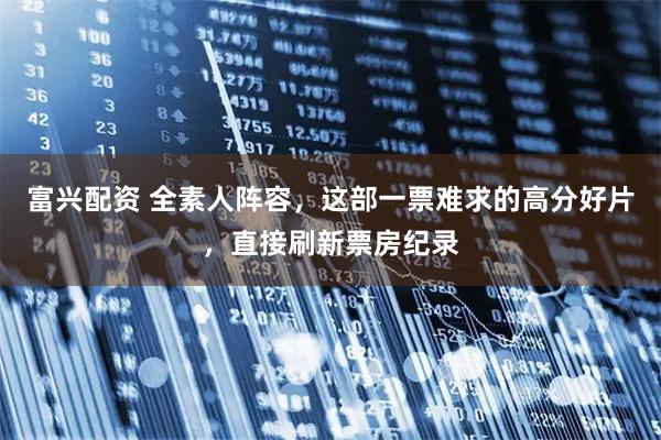 富兴配资 全素人阵容，这部一票难求的高分好片，直接刷新票房纪录