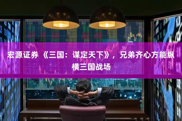 宏源证券 《三国：谋定天下》，兄弟齐心方能纵横三国战场