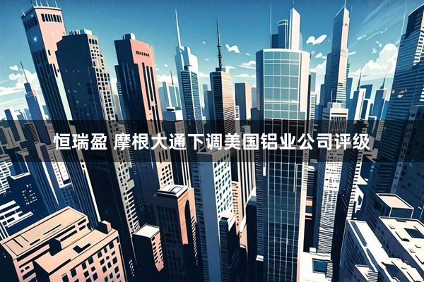 恒瑞盈 摩根大通下调美国铝业公司评级
