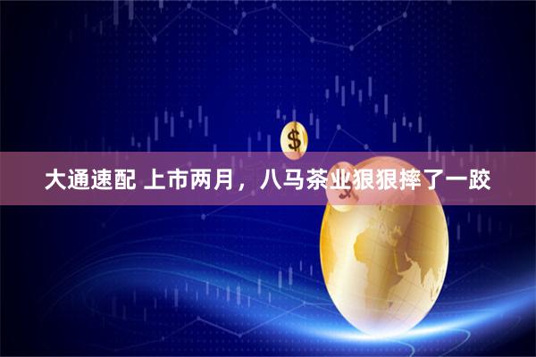大通速配 上市两月，八马茶业狠狠摔了一跤