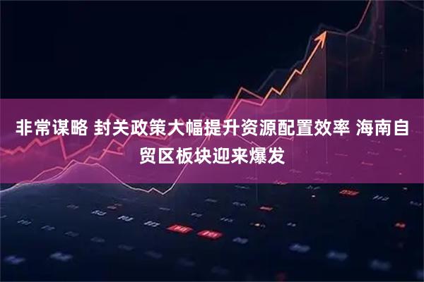 非常谋略 封关政策大幅提升资源配置效率 海南自贸区板块迎来爆发
