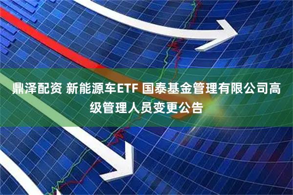 鼎泽配资 新能源车ETF 国泰基金管理有限公司高级管理人员变更公告