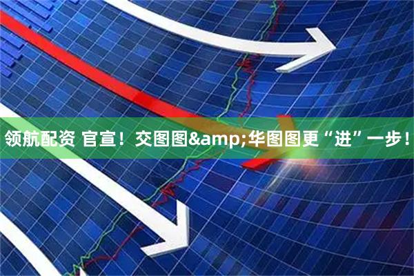 领航配资 官宣！交图图&华图图更“进”一步！