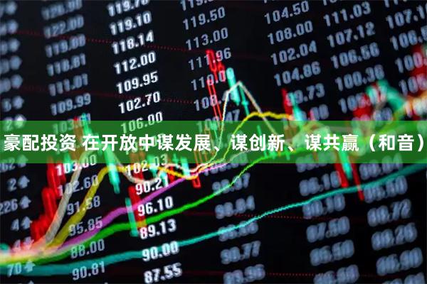 豪配投资 在开放中谋发展、谋创新、谋共赢（和音）