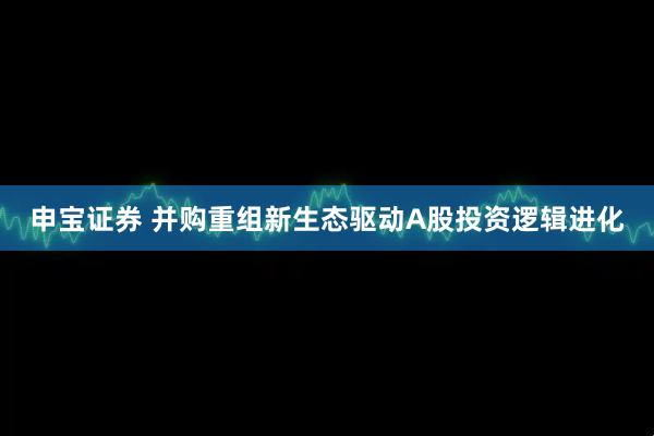 申宝证券 并购重组新生态驱动A股投资逻辑进化