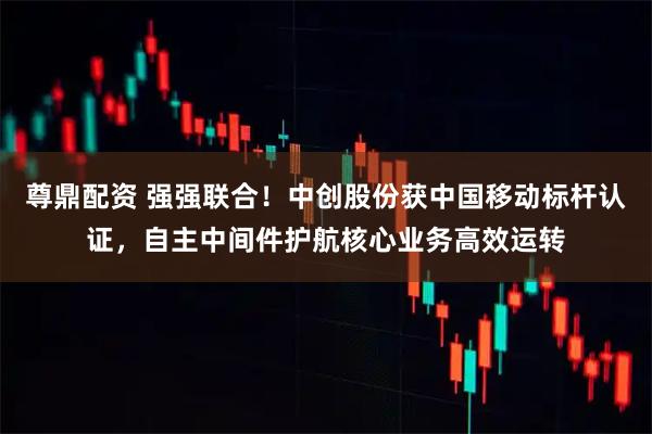 尊鼎配资 强强联合！中创股份获中国移动标杆认证，自主中间件护航核心业务高效运转