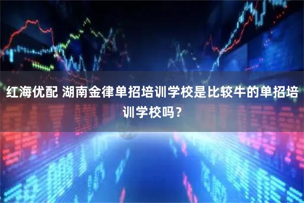 红海优配 湖南金律单招培训学校是比较牛的单招培训学校吗？