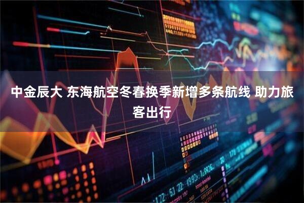 中金辰大 东海航空冬春换季新增多条航线 助力旅客出行