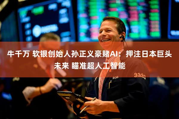 牛千万 软银创始人孙正义豪赌AI：押注日本巨头未来 瞄准超人工智能