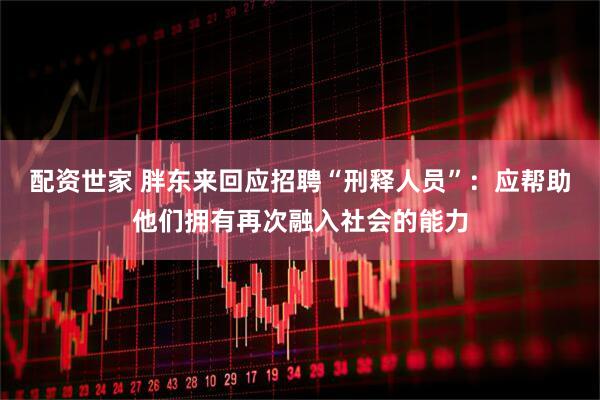 配资世家 胖东来回应招聘“刑释人员”：应帮助他们拥有再次融入社会的能力