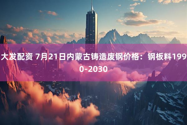 大发配资 7月21日内蒙古铸造废钢价格：钢板料1990-2030