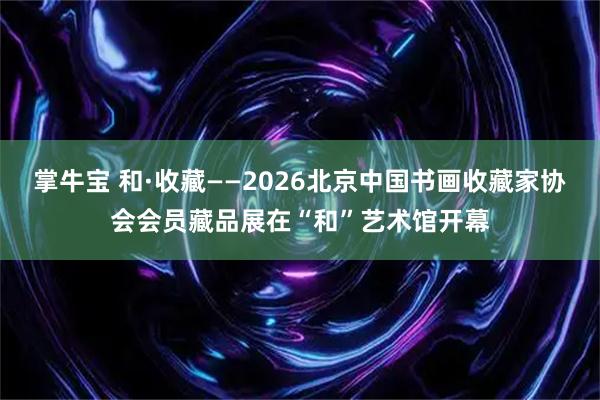 掌牛宝 和·收藏——2026北京中国书画收藏家协会会员藏品展在“和”艺术馆开幕